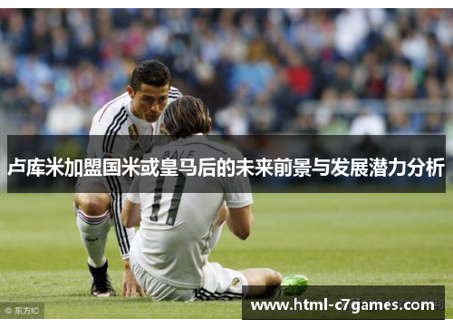 卢库米加盟国米或皇马后的未来前景与发展潜力分析