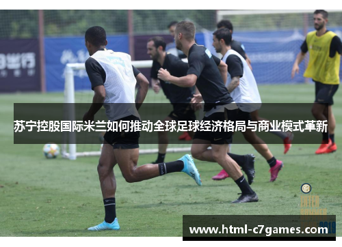 苏宁控股国际米兰如何推动全球足球经济格局与商业模式革新 苏宁控股国际米兰如何推动全球足球经济格局与商业模式革新