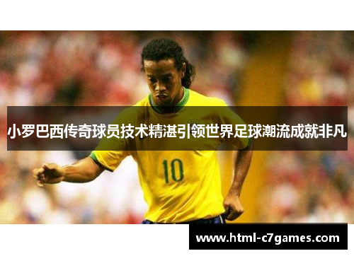 小罗巴西传奇球员技术精湛引领世界足球潮流成就非凡